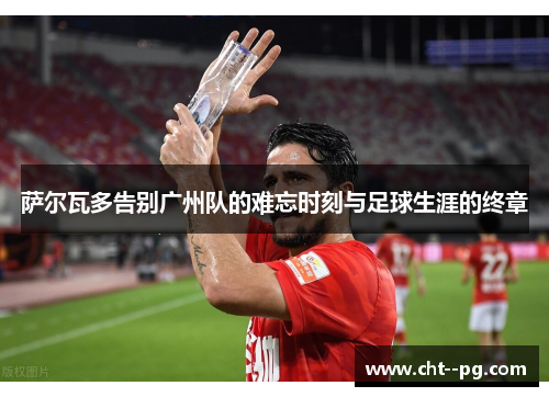 萨尔瓦多告别广州队的难忘时刻与足球生涯的终章