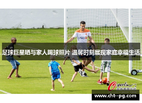足球巨星晒与家人踢球照片 温馨时刻展现家庭幸福生活