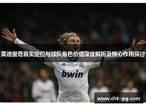 莫德里奇真实定位与球队角色价值深度解析及核心作用探讨