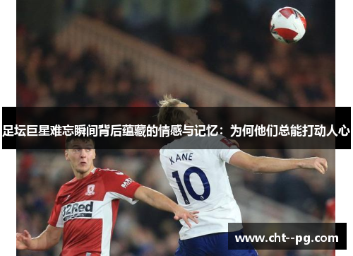 足坛巨星难忘瞬间背后蕴藏的情感与记忆:为何他们总能打动人心 足坛巨星难忘瞬间背后蕴藏的情感与记忆:为何他们总能打动人心
