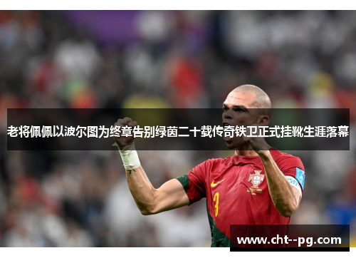 老将佩佩以波尔图为终章告别绿茵二十载传奇铁卫正式挂靴生涯落幕