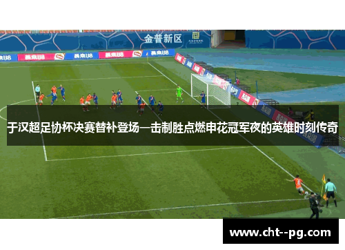 于汉超足协杯决赛替补登场一击制胜点燃申花冠军夜的英雄时刻传奇