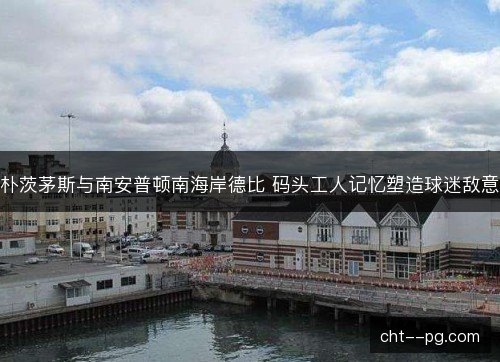 朴茨茅斯与南安普顿南海岸德比 码头工人记忆塑造球迷敌意 朴茨茅斯与南安普顿南海岸德比 码头工人记忆塑造球迷敌意